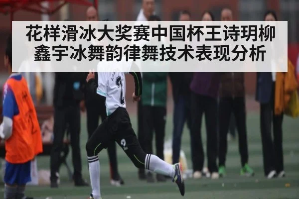 花样滑冰大奖赛中国杯王诗玥柳鑫宇冰舞韵律舞技术表现分析