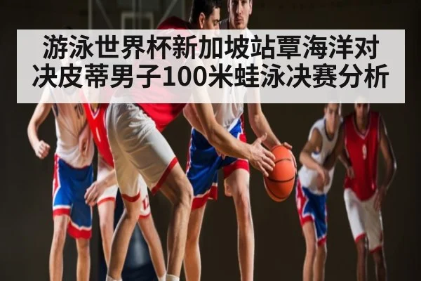 游泳世界杯新加坡站覃海洋对决皮蒂男子100米蛙泳决赛分析