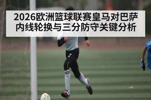 2026欧洲篮球联赛皇马对巴萨内线轮换与三分防守关键分析